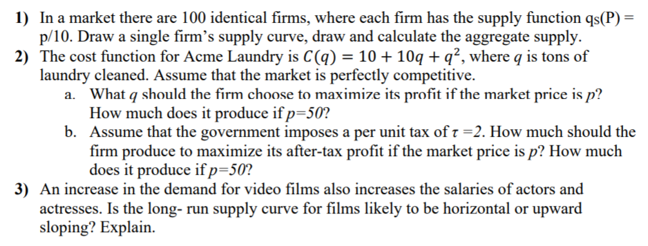 1) In a market there are 100 identical firms, where each firm has the supply function qs(P) =
p/10. Draw a single firm's supply curve, draw and calculate the aggregate supply.
2) The cost function for Acme Laundry is C(q) =
10+ 10q + q², where q is tons of
laundry cleaned. Assume that the market is perfectly competitive.
a. What q should the firm choose to maximize its profit if the market price is p?
How much does it produce if p=50?
b. Assume that the government imposes a per unit tax of t =2. How much should the
firm produce to maximize its after-tax profit if the market price is p? How much
does it produce ifp=50?
3) An increase in the demand for video films also increases the salaries of actors and
actresses. Is the long- run supply curve for films likely to be horizontal or upward
sloping? Explain.
