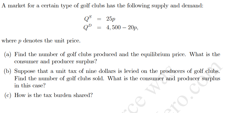 A market for a certain type of golf clubs has the following supply and demand:
QD
where p denotes the unit price.
25p
—D 4,500 - 20р,
(a) Find the number of golf clubs produced and the equilibrium price. What is the
consumer and producer surplus?
(b) Suppose that a unit tax of nine dollars is levied on the producers of golf clubs.
Find the number of golf clubs sold. What is the consumer and producer surplus
in this case?
ce wa
се
(c) How is the tax burden shared?
cro.com
