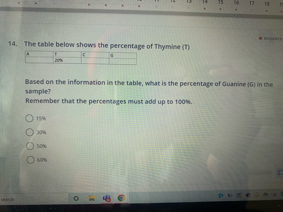 14. The table below shows the percentage of Thymine (T)
A
C
search
15%
30%
50%
T
20%
60%
O
G
C
m
Based on the information in the table, what is the percentage of Guanine (G) in the
sample?
Remember that the percentages must add up to 100%.
O
14
15
16 17
18 19
*REQUIRED