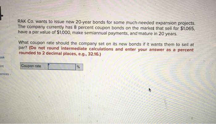 bok
int
ences
RAK Co. wants to issue new 20-year bonds for some much-needed expansion projects.
The company currently has 8 percent coupon bonds on the market that sell for $1,065,
have a par value of $1,000, make semiannual payments, and mature in 20 years.
What coupon rate should the company set on its new bonds if it wants them to sell at
par? (Do not round intermediate calculations and enter your answer as a percent
rounded to 2 decimal places, e.g., 32.16.)
Coupon rate
%