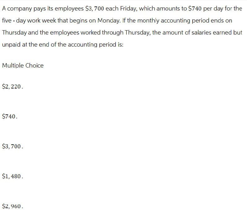 A company pays its employees $3,700 each Friday, which amounts to $740 per day for the
five-day work week that begins on Monday. If the monthly accounting period ends on
Thursday and the employees worked through Thursday, the amount of salaries earned but
unpaid at the end of the accounting period is:
Multiple Choice
$2,220.
$740.
$3,700.
$1,480.
$2,960.