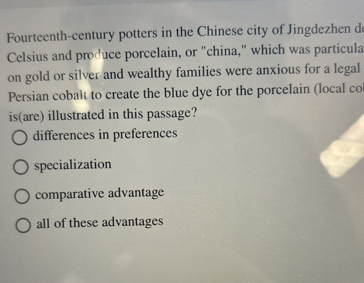 Fourteenth-century potters in the Chinese city of Jingdezhen de
Celsius and produce porcelain, or "china," which was particula
on gold or silver and wealthy families were anxious for a legal
Persian cobalt to create the blue dye for the porcelain (local col
is(are) illustrated in this passage?
◇ differences in preferences
specialization
comparative advantage
all of these advantages