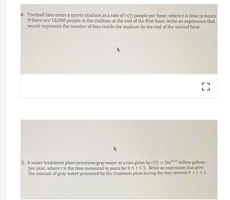 ### Calculus and Integrals: Real-World Applications

### Problem 4: Rate of Fans Entering a Stadium

**Problem Statement:**
Football fans enter a sports stadium at a rate of \( r(t) \) people per hour, where \( t \) is time in hours. If there are 18,000 people in the stadium at the end of the first hour, write an expression that would represent the number of fans inside the stadium by the end of the second hour.

**Solution Approach:**
To find the number of fans inside the stadium by the end of the second hour, integrate the rate function \( r(t) \) over the time interval from 1 hour to 2 hours. Add this to the initial number of fans (18,000) already in the stadium at the end of the first hour.

### Problem 2: Water Treatment Plant Processing Rate

**Problem Statement:**
A water treatment plant processes gray water at a rate given by \( r(t) = 16e^{0.2t} \) million gallons per year, where \( t \) is the time measured in years for \( 0 \leq t \leq 5 \). Write an expression that gives the amount of gray water processed by the treatment plant during the time interval \( 0 \leq t \leq 5 \).

**Solution Approach:**
To determine the total amount of gray water processed over the given time interval, integrate the rate function \( r(t) \) from \( t = 0 \) to \( t = 5 \) years. This will provide the total volume of gray water processed by the plant during this period.

---

#### Detailed Explanation of Diagrams and Graphs:

In both problem statements above, consider plotting the rate functions \( r(t) \) against time to visualize the functional change over the given intervals. For Problem 2 specifically:

- **Graph of \( r(t) = 16e^{0.2t} \)**
  - **Y-axis:** Rate of gray water processing in million gallons per year.
  - **X-axis:** Time \( t \) in years.
  - **Curve:** Exponential curve starting from \( r(0) = 16 \) at \( t = 0 \) and increasing as \( t \) grows, reflecting the exponential increase in the rate of water processing.

Such visualizations can aid in understanding how the amount processed