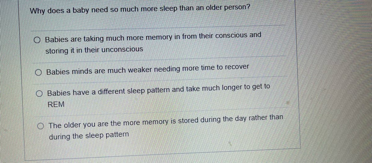 Why does a baby need so much more sleep than an older person?
Babies are taking much more memory in from their conscious and
storing it in their unconscious
O Babies minds are much weaker needing more time to recover
O Babies have a different sleep pattern and take much longer to get to
REM
O The older you are the more memory is stored during the day rather than
during the sleep pattern
