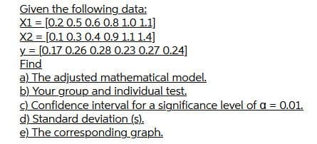 Given the following data:
X1 = [0.2 0.5 0.6 0.8 1.0 1.1]
X2 = [0.1 0.3 0.4 0.9 1.1 1.4]
y = [0.17 0.26 0.28 0.23 0.27 0.24]
Find
a) The adjusted mathematical model.
b) Your group and individual test.
C) Confidence interval for a significance level of a = 0.01.
d) Standard deviation (s).
e) The corresponding graph.
