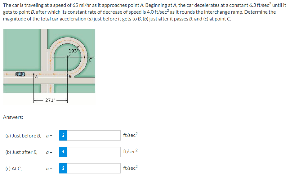 The car is traveling at a speed of 65 mi/hr as it approaches point A. Beginning at A, the car decelerates at a constant 6.3 ft/sec² until it
gets to point B, after which its constant rate of decrease of speed is 4.0 ft/sec² as it rounds the interchange ramp. Determine the
magnitude of the total car acceleration (a) just before it gets to B, (b) just after it passes B, and (c) at point C.
Answers:
(a) Just before B, a=
(b) Just after B,
271'
(c) At C,
a=
a=
i
Mi
i
193
B
C
ft/sec²
ft/sec²
ft/sec²