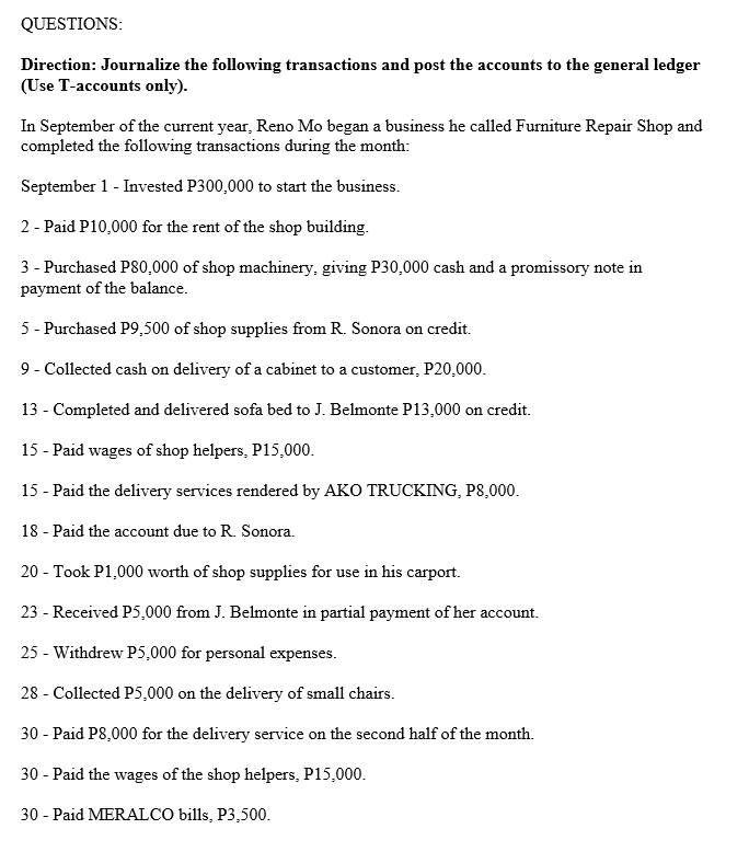 QUESTIONS:
Direction: Journalize the following transactions and post the accounts to the general ledger
(Use T-accounts only).
In September of the current year, Reno Mo began a business he called Furniture Repair Shop and
completed the following transactions during the month:
September 1 - Invested P300,000 to start the business.
2 - Paid P10,000 for the rent of the shop building.
3 - Purchased P80,000 of shop machinery, giving P30,000 cash and a promissory note in
payment of the balance.
5 - Purchased P9,500 of shop supplies from R. Sonora on credit.
9 - Collected cash on delivery of a cabinet to a customer, P20,000.
13 - Completed and delivered sofa bed to J. Belmonte P13,000 on credit.
15 - Paid wages of shop helpers, P15,000.
15 - Paid the delivery services rendered by AKO TRUCKING, P8,000.
18 - Paid the account due to R. Sonora.
20 - Took P1,000 worth of shop supplies for use in his carport.
23 - Received P5,000 from J. Belmonte in partial payment of her account.
25 - Withdrew P5,000 for personal expenses.
28 - Collected P5,000 on the delivery of small chairs.
30 - Paid P8,000 for the delivery service on the second half of the month.
30 - Paid the wages of the shop helpers, P15,000.
30 - Paid MERALCO bills, P3,500.