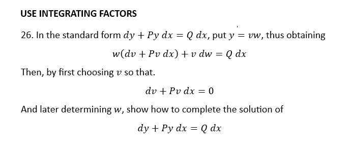 USE INTEGRATING FACTORS
26. In the standard form dy + Py dx =
Q dx, put y = vw, thus obtaining
w(dv + Pv dx) + v dw = Q dx
Then, by first choosing v so that.
dv + Pv dx = 0
And later determining w, show how to complete the solution of
dy + Py dx = Q dx