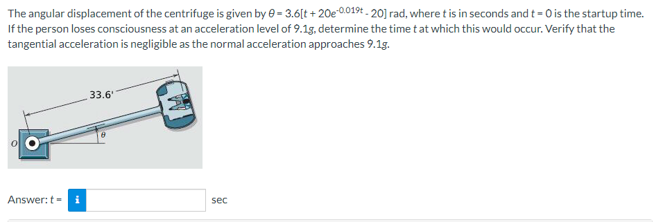 The angular displacement of the centrifuge is given by 0 = 3.6[t+ 20e-0.019t-20] rad, where t is in seconds and t = 0 is the startup time.
If the person loses consciousness at an acceleration level of 9.1g, determine the time t at which this would occur. Verify that the
tangential acceleration is negligible as the normal acceleration approaches 9.1g.
Answer: t =
Mi
33.6'
8
sec