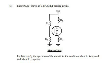 (c)
Figure Q3(c) shows an E-MOSFET biasing circuit.
R₁
R₂
tur
VDD
Ro
Figure 03(c)
Explain briefly the operation of the circuit for the condition when R₁ is opened
and when R₂ is opened.