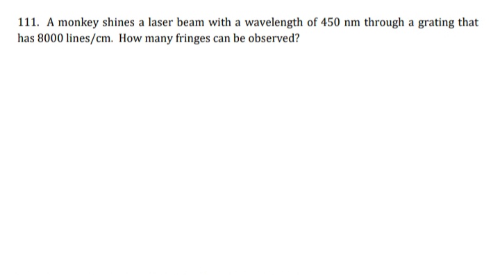 111. A monkey shines a laser beam with a wavelength of 450 nm through a grating that
has 8000 lines/cm. How many fringes can be observed?
