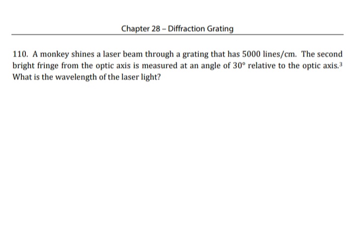 Chapter 28 - Diffraction Grating
110. A monkey shines a laser beam through a grating that has 5000 lines/cm. The second
bright fringe from the optic axis is measured at an angle of 30° relative to the optic axis.3
What is the wavelength of the laser light?
