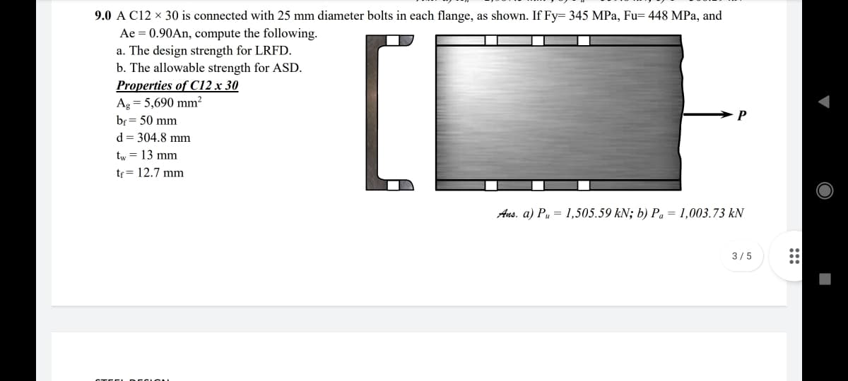 9.0 A C12 x 30 is connected with 25 mm diameter bolts in each flange, as shown. If Fy= 345 MPa, Fu= 448 MPa, and
Ae = 0.90An, compute the following.
a. The design strength for LRFD.
b. The allowable strength for ASD.
Properties of C12 x 30
Ag = 5,690 mm²
bf = 50 mm
d = 304.8 mm
tw = 13 mm
tr = 12.7 mm
Aus. a) Pu = 1,505.59 kN; b) Pa = 1,003.73 kN
3/5
STEE REC ION
:::
