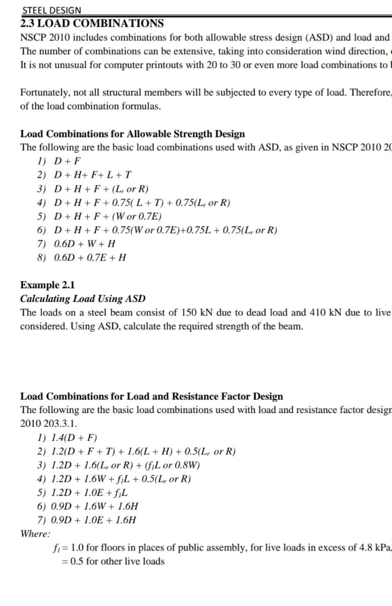 STEEL DESIGN
2.3 LOAD COMBINATIONS
NSCP 2010 includes combinations for both allowable stress design (ASD) and load and
The number of combinations can be extensive, taking into consideration wind direction, «
It is not unusual for computer printouts with 20 to 30 or even more load combinations to
Fortunately, not all structural members will be subjected to every type of load. Therefore,
of the load combination formulas.
Load Combinations for Allowable Strength Design
The following are the basic load combinations used with ASD, as given in NSCP 2010 20
1) D+ F
2) D+ H+ F+ L + T
3) D+ H + F + (L, or R)
4) D+ H + F + 0.75( L + T) + 0.75(L, or R)
5) D+ H + F + (W or 0.7E)
6) D+ H + F + 0.75(W or 0.7E)+0.75L + 0.75(L, or R)
7) 0.6D + W + H
8) 0.6D + 0.7E + H
Example 2.1
Calculating Load Using ASD
The loads on a steel beam consist of 150 kN due to dead load and 410 kN due to live
considered. Using ASD, calculate the required strength of the beam.
Load Combinations for Load and Resistance Factor Design
The following are the basic load combinations used with load and resistance factor design
2010 203.3.1.
1) 1.4(D + F)
2) 1.2(D + F + T) + 1.6(L + H) + 0.5(L, or R)
3) 1.2D + 1.6(L, or R) + (f¡L or 0.8W)
4) 1.2D + 1.6W + fjL + 0.5(L, or R)
5) 1.2D + 1.0E + fjL
6) 0.9D + 1.6W + 1.6H
7) 0.9D + 1.0E + 1.6H
Where:
fi = 1.0 for floors in places of public assembly, for live loads in excess of 4.8 kPa,
= 0.5 for other live loads
