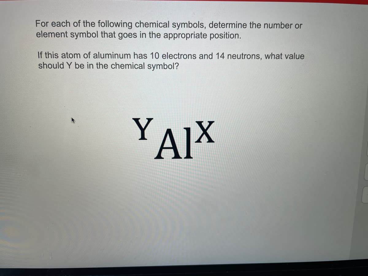 For each of the following chemical symbols, determine the number or
element symbol that goes in the appropriate position.
If this atom of aluminum has 10 electrons and 14 neutrons, what value
should Y be in the chemical symbol?
YAIX