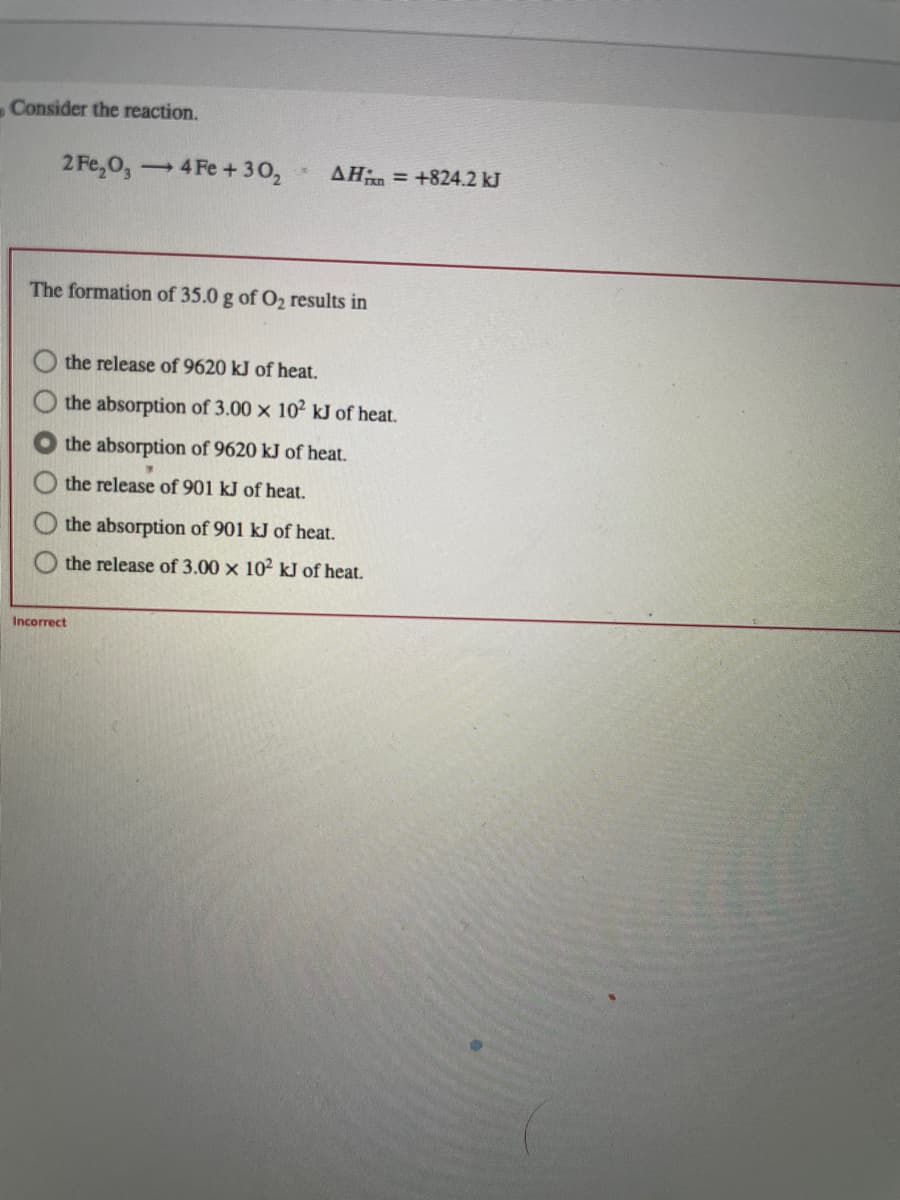 Consider the reaction.
2 Fe₂O3 4 Fe +30₂
-
1
AH = +824.2 kJ
The formation of 35.0 g of O₂ results in
Incorrect
the release of 9620 kJ of heat.
the absorption of 3.00 x 102 kJ of heat.
the absorption of 9620 kJ of heat.
the release of 901 kJ of heat.
the absorption of 901 kJ of heat.
the release of 3.00 x 102 kJ of heat.