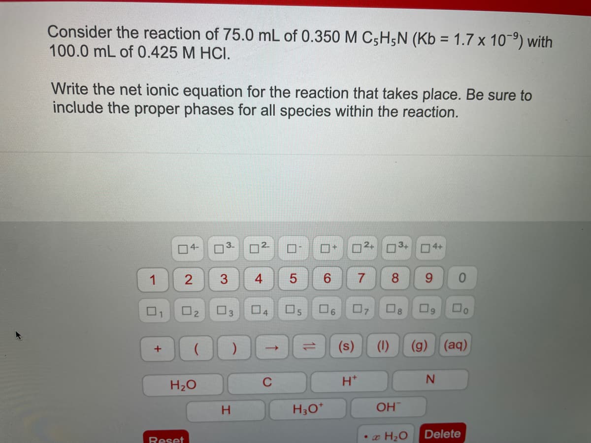 Consider the reaction of 75.0 mL of 0.350 M C5H5N (Kb = 1.7 x 107⁹) with
100.0 mL of 0.425 M HCI.
Write the net ionic equation for the reaction that takes place. Be sure to
include the proper phases for all species within the reaction.
1
U
1
+
4-
2
0₂
H₂O
Reset
0
3
□
H
2
4
→
C
0
5
6
H3O+
+
6
(s)
H*
²+ AWW
4
7 8
7
(1)
OH
8
• x H₂O
4+
9
0
N
(g) (aq)
0
Delete