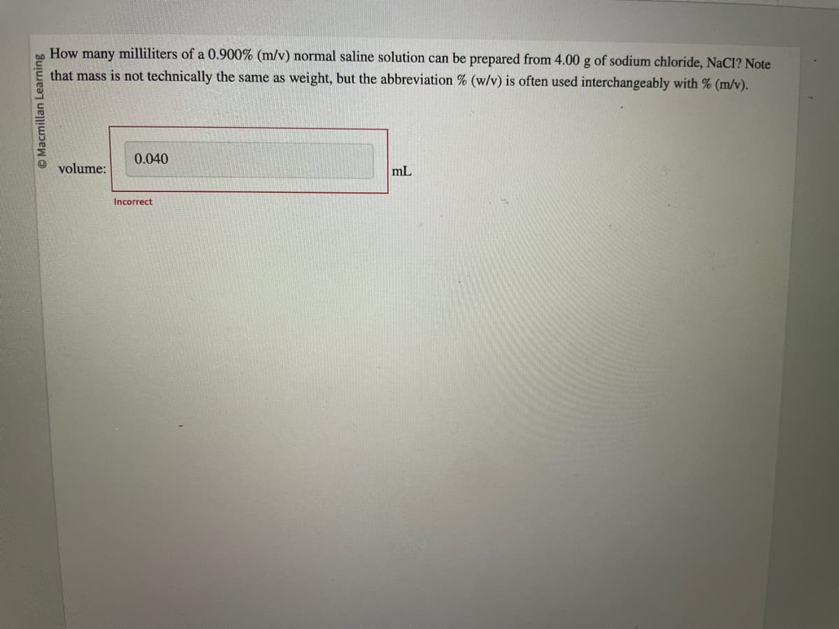 ⒸMacmillan Learning
How many milliliters of a 0.900% (m/v) normal saline solution can be prepared from 4.00 g of sodium chloride, NaCl? Note
that mass is not technically the same as weight, but the abbreviation % (w/v) is often used interchangeably with % (m/v).
volume:
0.040
Incorrect
mL