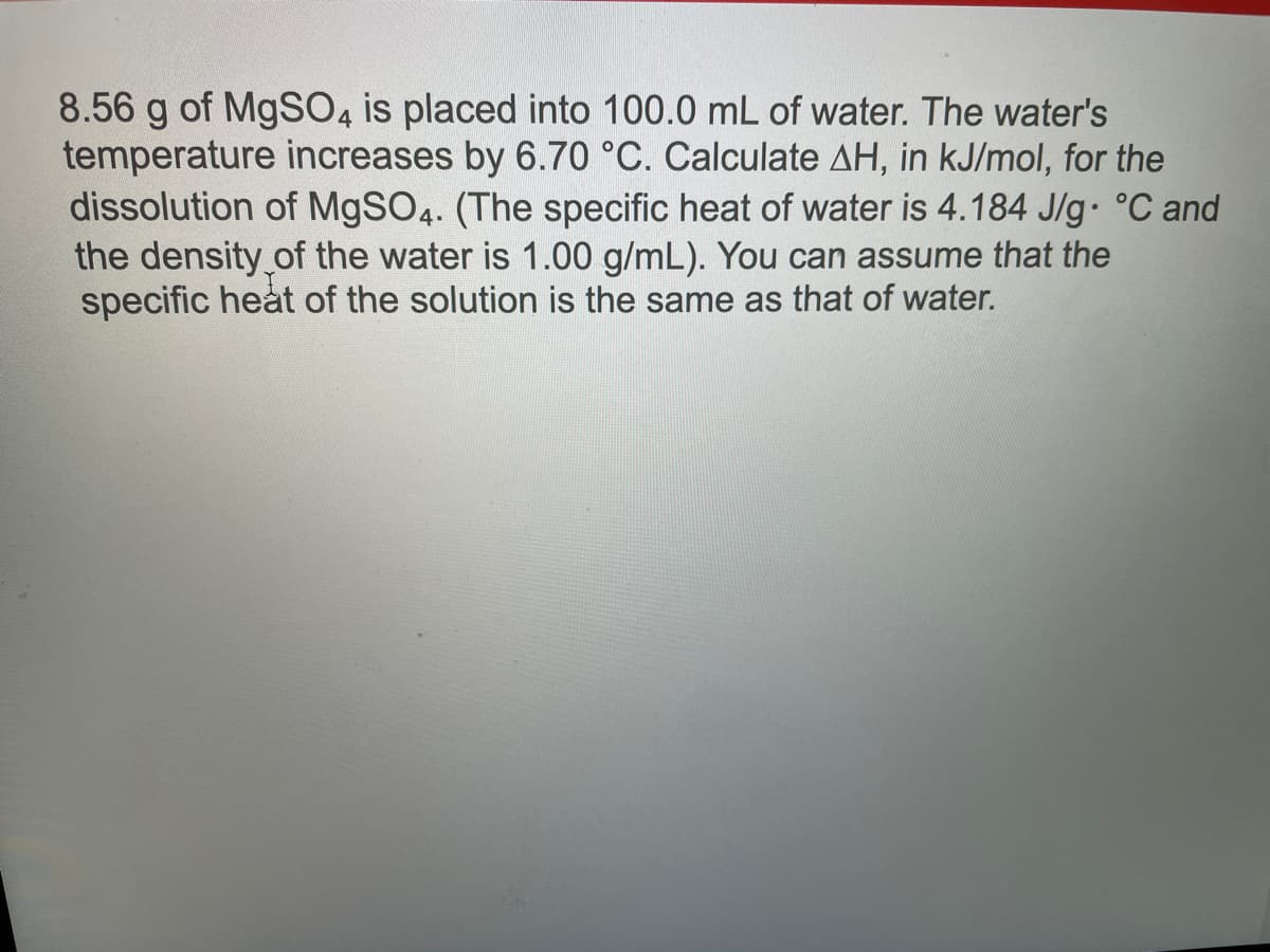 8.56 g of MgSO4 is placed into 100.0 mL of water. The water's
temperature increases by 6.70 °C. Calculate AH, in kJ/mol, for the
dissolution of MgSO4. (The specific heat of water is 4.184 J/g °C and
the density of the water is 1.00 g/mL). You can assume that the
specific heat of the solution is the same as that of water.