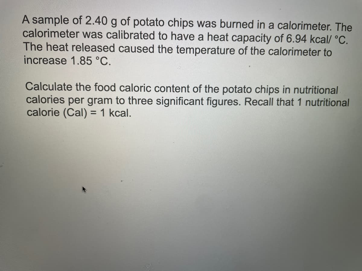 A sample of 2.40 g of potato chips was burned in a calorimeter. The
calorimeter was calibrated to have a heat capacity of 6.94 kcal/ °C.
The heat released caused the temperature of the calorimeter to
increase 1.85 °C.
Calculate the food caloric content of the potato chips in nutritional
calories per gram to three significant figures. Recall that 1 nutritional
calorie (Cal) = 1 kcal.