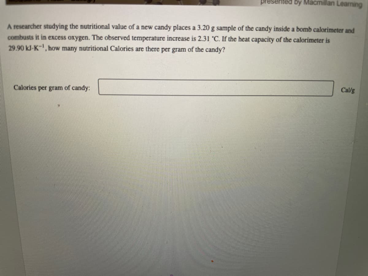 presented by Macmillan Learning
A researcher studying the nutritional value of a new candy places a 3.20 g sample of the candy inside a bomb calorimeter and
combusts it in excess oxygen. The observed temperature increase is 2.31 °C. If the heat capacity of the calorimeter is
29.90 kJ-K-¹, how many nutritional Calories are there per gram of the candy?
Calories per gram of candy:
Cal/g