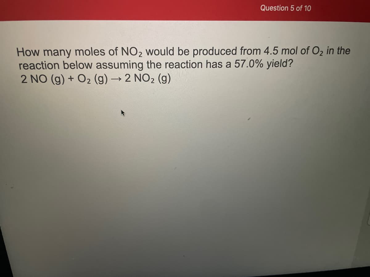 Question 5 of 10
How many moles of NO₂ would be produced from 4.5 mol of O₂ in the
reaction below assuming the reaction has a 57.0% yield?
2 NO (g) + O₂ (g) → 2 NO₂ (g)