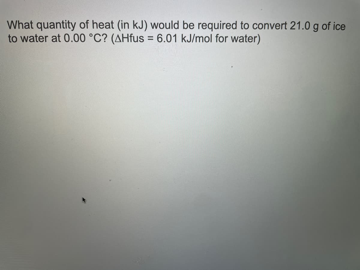 What quantity of heat (in kJ) would be required to convert 21.0 g of ice
to water at 0.00 °C? (AHfus = 6.01 kJ/mol for water)