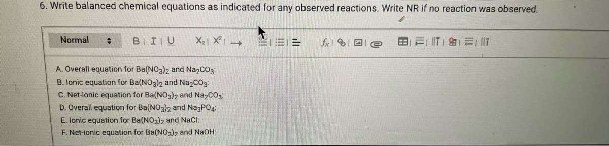 6. Write balanced chemical equations as indicated for any observed reactions. Write NR if no reaction was observed.
Normal
BII U
X₂ X² →
A. Overall equation for Ba(NO3)2 and Na2CO3:
B. lonic equation for Ba(NO3)2 and Na2CO3:
C. Net-ionic equation for Ba(NO3)2 and Na2CO3:
D. Overall equation for Ba(NO3)2 and Na3PO4:
E. Ionic equation for Ba(NO3)2 and NaCl:
F. Net-ionic equation for Ba(NO3)2 and NaOH:
=
fx
179 1