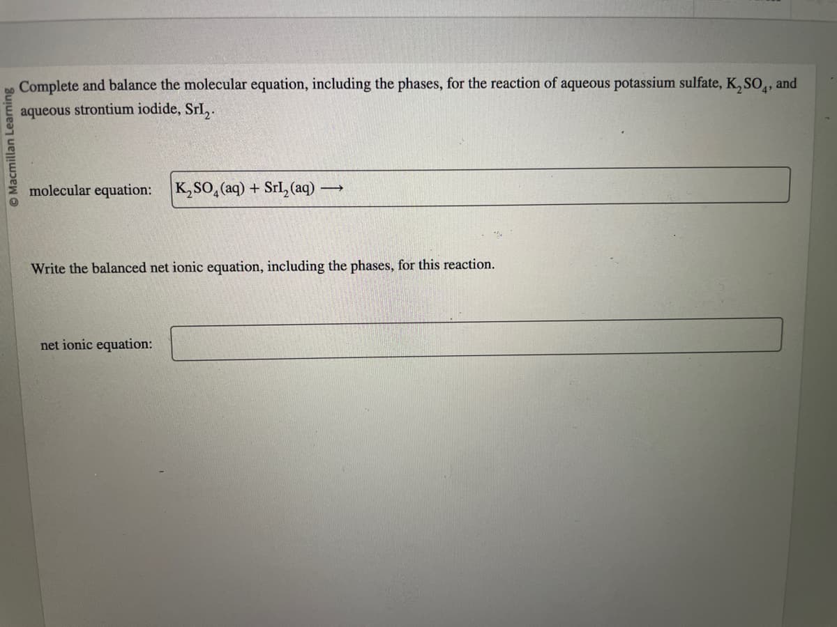 Macmillan Learning
Complete and balance the molecular equation, including the phases, for the reaction of aqueous potassium sulfate, K₂SO4, and
aqueous strontium iodide, Srl₂.
molecular equation: K₂SO4 (aq) + Srl₂ (aq) - ->>
Write the balanced net ionic equation, including the phases, for this reaction.
net ionic equation: