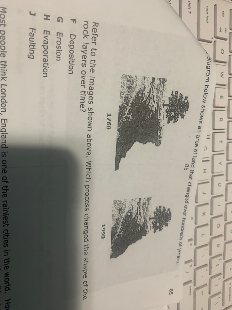 1backspace
14
tab
diagram below shows an area of land that changed over hundreds of years.
K
caps lock
pause
85
shift ↑
85
tri
1760
1990
Refer to the images shown above. Which process changed the shape of the
rock layers over time?
F Deposition
G Erosion
H Evaporation
Faulting
Most people think London, England is one of the rainiest cities in the world. How
