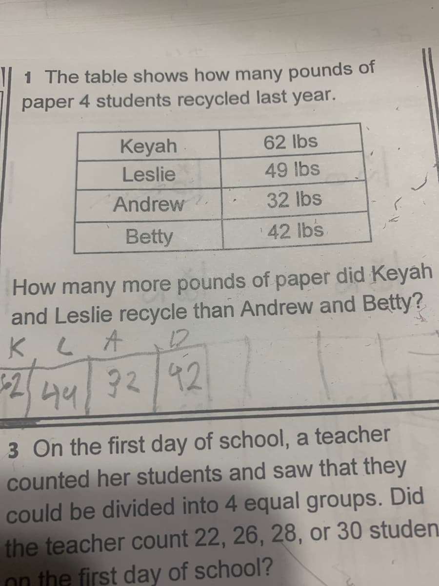 1 The table shows how many pounds
paper 4 students recycled last year.
of
Keyah
62 lbs
Leslie
49 lbs
Andrew
32 lbs
Betty
42 lbs
How many more pounds of paper did Keyah
and Leslie recycle than Andrew and Betty?
K.
44
92/92
3 On the first day of school, a teacher
counted her students and saw that they
could be divided into 4 equal groups. Did
the teacher count 22, 26, 28, or 30 studen
on the first day of school?
