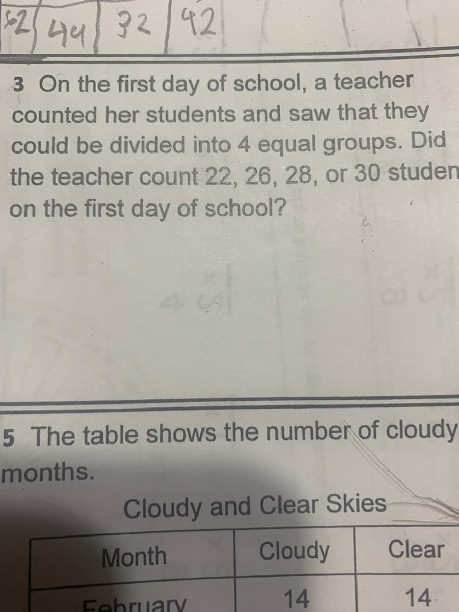 92 92
44
3 On the first day of school, a teacher
counted her students and saw that they
could be divided into 4 equal groups. Did
the teacher count 22, 26, 28, or 30 studen
on the first day of school?
5 The table shows the number of cloudy
months.
Cloudy and Clear Skies
Month
Cloudy
Clear
Fehruary
14
14
