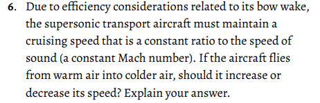 6. Due to efficiency considerations related to its bow wake,
the supersonic transport aircraft must maintain a
cruising speed that is a constant ratio to the speed of
sound (a constant Mach number). If the aircraft flies
from warm air into colder air, should it increase or
decrease its speed? Explain your answer.
