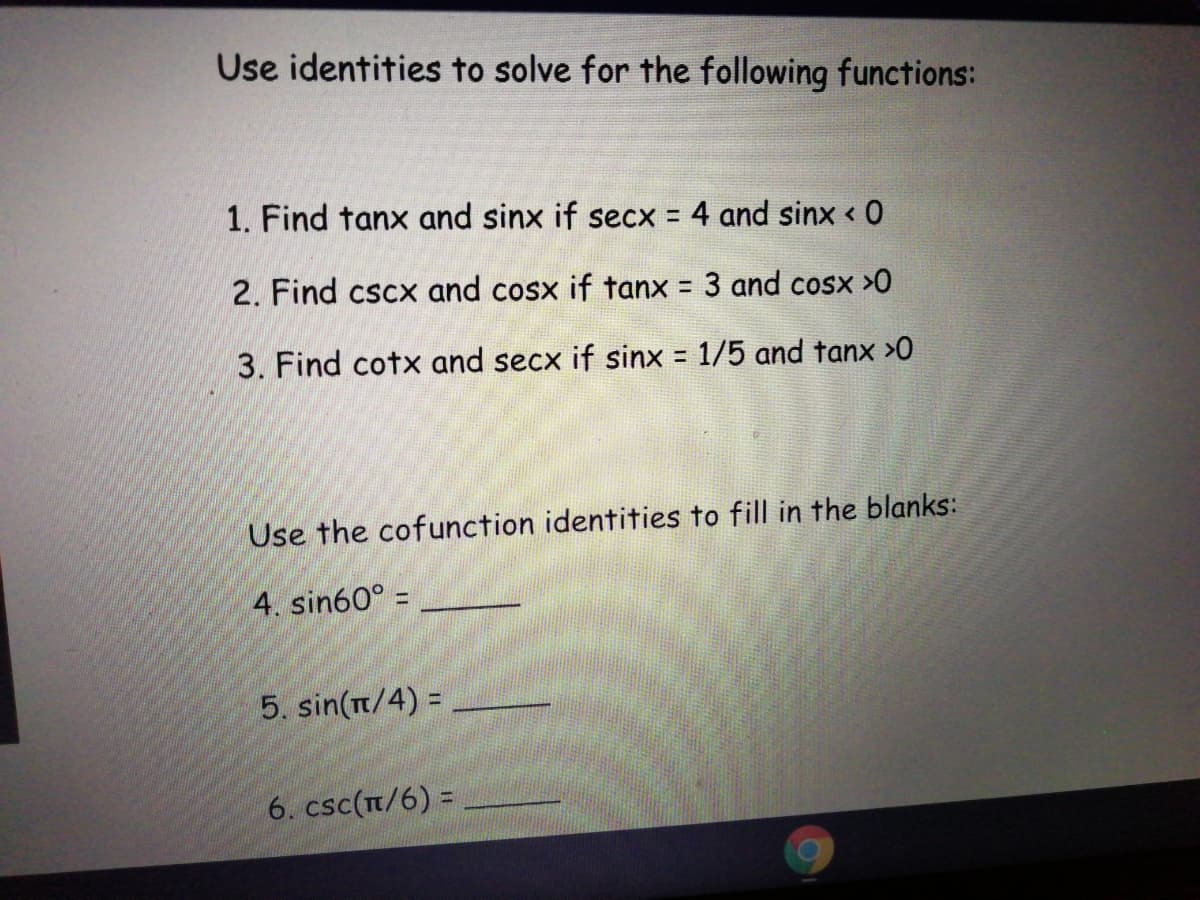 Use identities to solve for the following functions:
1. Find tanx and sinx if secx = 4 and sinx < 0
%3D
2. Find cscx and cosx if tanx = 3 and cosx >0
3. Find cotx and secx if sinx 1/5 and tanx >0
Use the cofunction identities to fill in the blanks:
4. sin60° =
5. sin(t/4) =
6. csc(t/6) =
