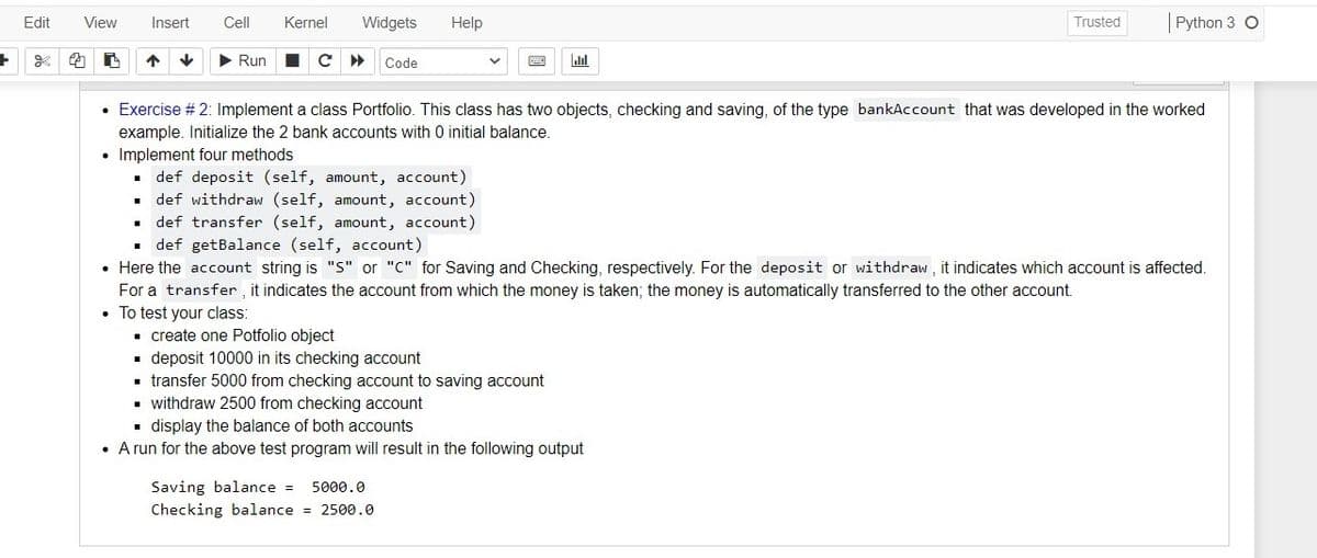 Edit
View
Insert
Cell
Kernel
Widgets
Help
|Python 3 O
Trusted
> Run
Code
• Exercise # 2: Implement a class Portfolio. This class has two objects, checking and saving, of the type bankAccount that was developed in the worked
example. Initialize the 2 bank accounts with 0 initial balance.
• Implement four methods
def deposit (self, amount, account)
. def withdraw (self, amount, account)
• def transfer (self, amount, account)
def getBalance (self, account)
• Here the account string is "S" or "C" for Saving and Checking, respectively. For the deposit or withdraw, it indicates which account is affected.
For a transfer , it indicates the account from which the money is taken; the money is automatically transferred to the other account.
• To test your class:
- create one Potfolio object
. deposit 10000 in its checking account
- transfer 5000 from checking account to saving account
• withdraw 2500 from checking account
• display the balance of both accounts
• A run for the above test program will result in the following output
Saving balance =
5000.0
Checking balance = 2500.0
