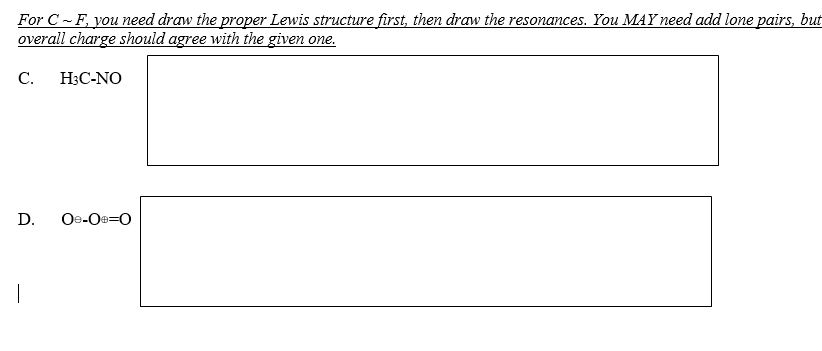 ### Drawing Lewis Structures and Resonance for Compounds

#### Instructions
For parts C to F, you need to draw the proper Lewis structure first, then draw the resonances. You **MAY** need to add lone pairs, but the overall charge should agree with the given one.

---

**C. H₃C-NO**

---

[Draw Lewis Structure Here]

---

**D. O₌O⊖O≡O**

---

[Draw Lewis Structure Here]

---

#### Explanation of Graphs or Diagrams
If there are any, fill the boxes with respective Lewis structures and resonance forms of each compound. The overall charge of the compounds should be in agreement with the given formula. 

For part **C**, draw the Lewis structure of H₃C-N═O and any possible resonance forms.

For part **D**, draw the Lewis structure of ozone (O₃) considering the charges and resonance structures that involve alternating double bonds and formal charges.