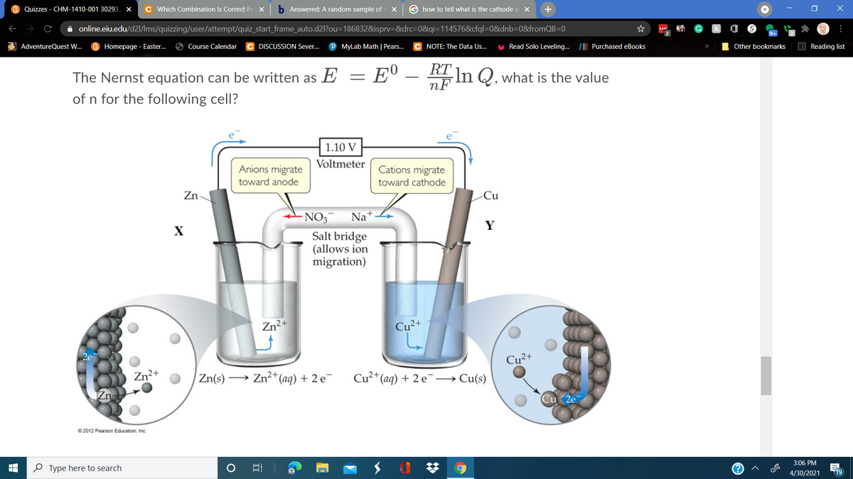 Quizzes - CHM-1410-001 30293. x
C Which Combination Is Correct Fo X
b Answered: A random sample of -
G how to tell what is the cathode a X
A online.eiu.edu/d2l/Ims/quizzing/user/attempt/quiz_start_frame_auto.d2l?ou=186832&isprv=&drc=D0&qi=114576&cfql=0&dnb=0&fromQB=0
AdventureQuest W..
Homepage - Easter.
Course Calendar
DISCUSSION Sever...
MyLab Math | Pears..
NOTE: The Data Us.
Read Solo Leveling.. /|| Purchased eBooks
Other bookmarks
E Reading list
The Nernst equation can be written as E =
E°
RT In Q. what is the value
nF
-
of n for the following cell?
1.10 V
Voltmeter
Anions migrate
toward anode
Cations migrate
toward cathode
Zn
Cu
-NO3
Na
Y
X
Salt bridge
(allows ion
migration)
Zn²+
Cu2+
2e
Cu²+
Zn2+
Zn(s) –
→ Zn2+
*(aq) + 2 e¯
Cu²*(aq) + 2 e →Cu(s)
© 2012 Pearson Education, Inc.
3:06 PM
O Type here to search
4/30/2021
19
