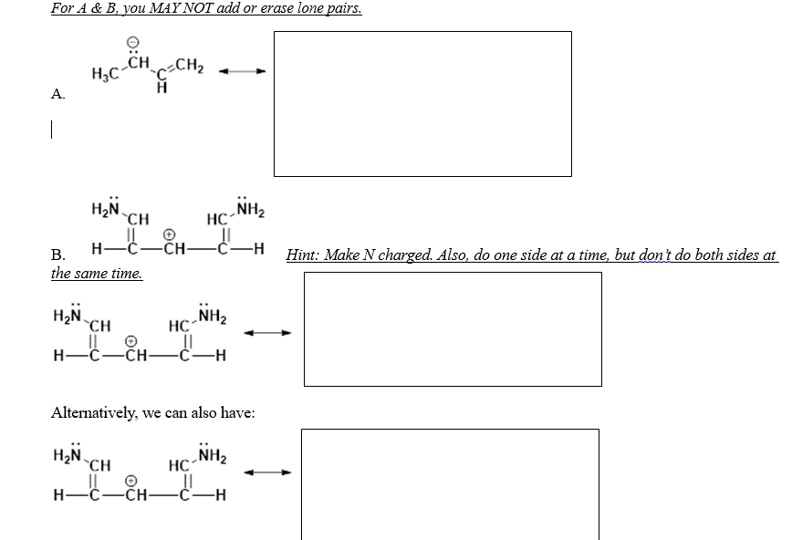 ### Resonance Structures Practice

For A & B, you MAY NOT add or erase lone pairs.

#### A.
\[ \text{H}_3\text{C}-\overset{\overset{\cdot\cdot}{\cdot}\cdot}{\text{C}}\text{H}-\overset{\overset{\cdot\cdot}{\cdot}\cdot}{\text{C}}=\text{C}\text{H}_2 \rightleftharpoons \]

Here you are given a structure with a carbon chain and implied resonance directions. Try to depict alternative resonance structures while maintaining the lone pairs as they are.

#### B.
\[ \begin{aligned}
\text{H}_2\text{N} & = \overset{\overset{\cdot\cdot}{\cdot}\cdot}{\text{C}}-\text{H} \\
& \| \\
& \text{C}=\text{C}-\text{H} \\
& \| \\
& \text{N}\text{H}_2 \quad \rightleftharpoons \\
\end{aligned} \]


##### Hint: 
Make N charged. Also, do one side at a time, but don't do both sides at the same time.

\[ \begin{aligned}
\text{H}_2\text{N} & \equiv \overset{+}{\text{C}}-\text{H} \\
& \| \\
& \text{C}=\text{C}-\text{H} \\
& \| \\
& \text{N}\text{H}_2 \quad \rightleftharpoons \\
\end{aligned} \]

Alternatively, we can also have:

\[ \begin{aligned}
\text{H}_2\text{N} & = \overset{\overset{\cdot\cdot}{\cdot}\cdot}{\text{C}}-\text{H} \\
& \| \\
& \text{C}-\text{C}-\text{H} \\
& \| \\
& \text{N}\text{H}_2 \quad \\
\end{aligned} \]


This problem requires adjusting molecular structures to show resonance forms. Follow the guidelines to ensure lone pairs remain unaltered,