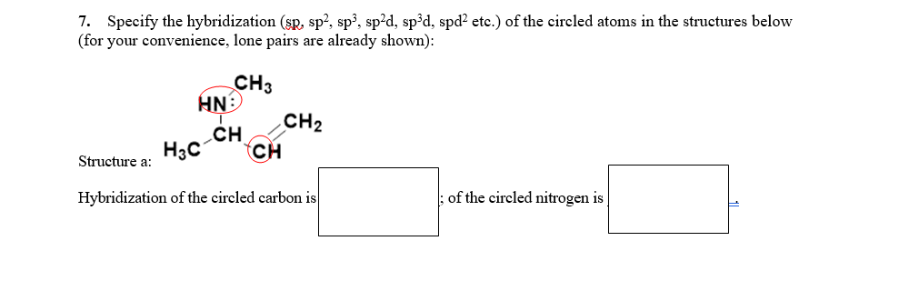 7. Specify the hybridization (sp, sp², sp?, sp²d, sp³d, spd² etc.) of the cireled atoms in the structures below
(for your convenience, lone pairs are already shown):
CH3
NH
-CH
CH
CH2
H3C
Structure a:
Hybridization of the circled carbon is
of the circled nitrogen is
