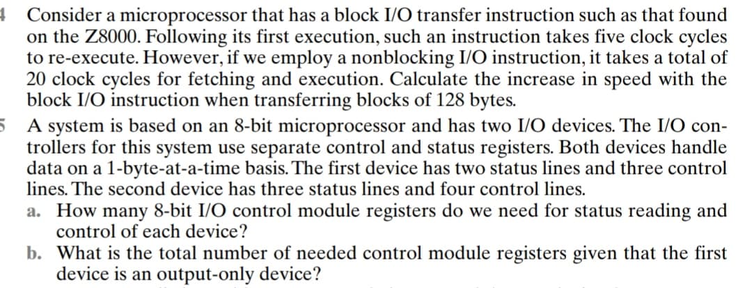 4 Consider a microprocessor that has a block I/O transfer instruction such as that found
on the Z8000. Following its first execution, such an instruction takes five clock cycles
to re-execute. However, if we employ a nonblocking I/O instruction, it takes a total of
20 clock cycles for fetching and execution. Calculate the increase in speed with the
block I/O instruction when transferring blocks of 128 bytes.
5 A system is based on an 8-bit microprocessor and has two I/O devices. The I/O con-
trollers for this system use separate control and status registers. Both devices handle
data on a 1-byte-at-a-time basis. The first device has two status lines and three control
lines. The second device has three status lines and four control lines.
a. How many 8-bit I/O control module registers do we need for status reading and
control of each device?
b.
What is the total number of needed control module registers given that the first
device is an output-only device?