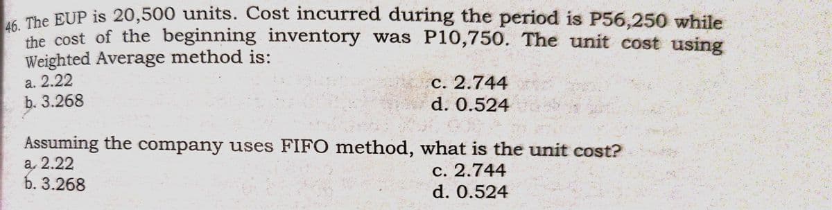 The BUP is 20,500 units. Cost incurred during the period is P56,250 while
the cost of the beginning inventory was P10,750. The unit cost using
Weighted Average method is:
a. 2.22
b. 3.268
С. 2.744
d. 0.524
Assuming the company uses FIFO method, what is the unit cost?
а, 2.22
b. 3.268
с. 2.744
d. 0.524
