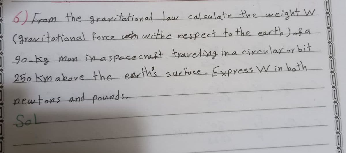 From the gravitational law calsalate the weight W
(gravitational force osth withe respect to the earth Jofa
90-kg Man inaspacecraft traveling in a circular or bit
250 km above the earth's sur face Express W in both
pewtons and pounds-
Sal
