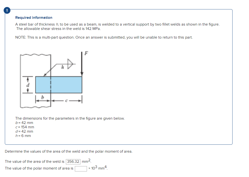 !
Required information
A steel bar of thickness h, to be used as a beam, is welded to a vertical support by two fillet welds as shown in the figure.
The allowable shear stress in the weld is 142 MPa.
NOTE: This is a multi-part question. Once an answer is submitted, you will be unable to return to this part.
d
kb
F
The dimensions for the parameters in the figure are given below.
b= 42 mm
c=154 mm
d = 42 mm
h = 6 mm
Determine the values of the area of the weld and the polar moment of area.
The value of the area of the weld is 356.32
mm².
The value of the polar moment of area is
x 103 mm4.