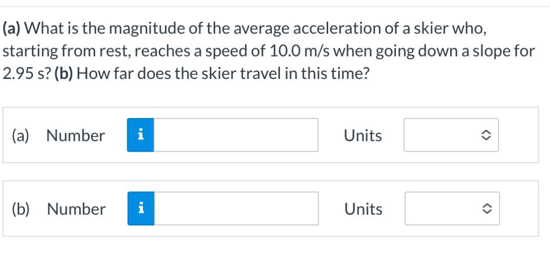 (a) What is the magnitude of the average acceleration of a skier who,
starting from rest, reaches a speed of 10.0 m/s when going down a slope for
2.95 s? (b) How far does the skier travel in this time?
(a) Number
(b) Number
HI
Units
Units
<>
<>