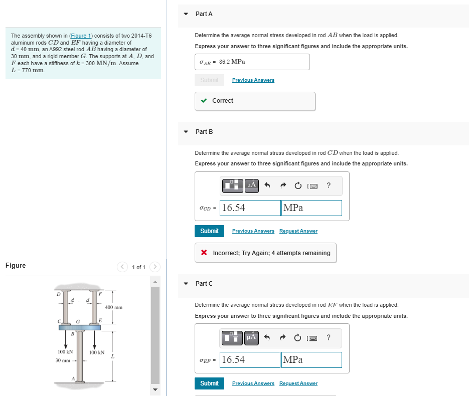 The assembly shown in (Figure 1) consists of two 2014-T6
aluminum rods CD and EF having a diameter of
d = 40 mm, an A992 steel rod AB having a diameter of
30 mm, and a rigid member G. The supports at A, D, and
Feach have a stiffness of k= 300 MN/m. Assume
L=770 mm.
Figure
D
8
B
100 KN
30 mm
G
ret
F
E
100 kN
400 mm.
L
1 of 1
Part A
Determine the average normal stress developed in rod AB when the load is applied.
Express your answer to three significant figures and include the appropriate units.
= 86.2 MPa
AB=
Submit Previous Answers
Correct
Part B
Determine the average normal stress developed in rod CD when the load is applied.
Express your answer to three significant figures and include the appropriate units.
OCD = 16.54
HA
Submit Previous Answers Request Answer
Part C
MPa
* Incorrect; Try Again; 4 attempts remaining
JEP = 16.54
Determine the average normal stress developed in rod EF when the load is applied.
Express your answer to three significant figures and include the appropriate units.
μA
?
MPa
Submit Previous Answers Request Answer
?