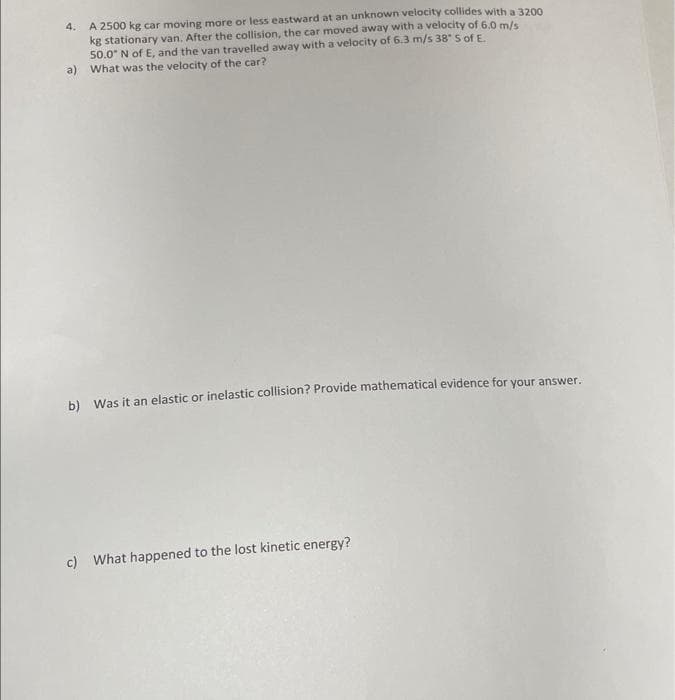 4. A 2500 kg car moving more or less eastward at an unknown velocity collides with a 3200
kg stationary van. After the collision, the car moved away with a velocity of 6.0 m/s
50.0" N of E, and the van travelled away with a velocity of 6.3 m/s 38" 5 of E.
a) What was the velocity of the car?
b) Was it an elastic or inelastic collision? Provide mathematical evidence for your answer.
c) What happened to the lost kinetic energy?