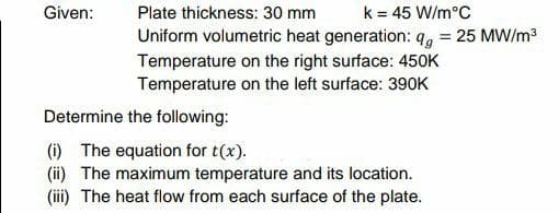 Given:
Plate thickness: 30 mm
k = 45 W/m°C
Uniform volumetric heat generation: q = 25 MW/m³
Temperature on the right surface: 450K
Temperature on the left surface: 390K
Determine the following:
(i) The equation for t(x).
(ii) The maximum temperature and its location.
(iii) The heat flow from each surface of the plate.