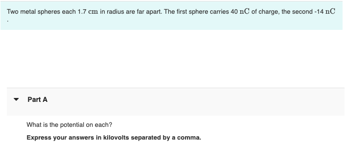 Two metal spheres each 1.7 cm in radius are far apart. The first sphere carries 40 nC of charge, the second -14 nC
Part A
What is the potential on each?
Express your answers in kilovolts separated by a comma.