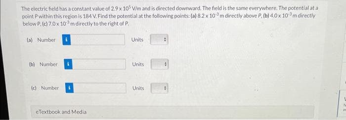 The electric field has a constant value of 2.9 x 105 V/m and is directed downward. The field is the same everywhere. The potential at a
point P within this region is 184 V. Find the potential at the following points: (a) 8.2 x 10³ m directly above P. (b) 4.0 x 103 m directly
below P. (c) 7.0 x 103 m directly to the right of P.
(a) Number
(b) Number i
(c) Number
eTextbook and Media
Units
Units
Units
#
W