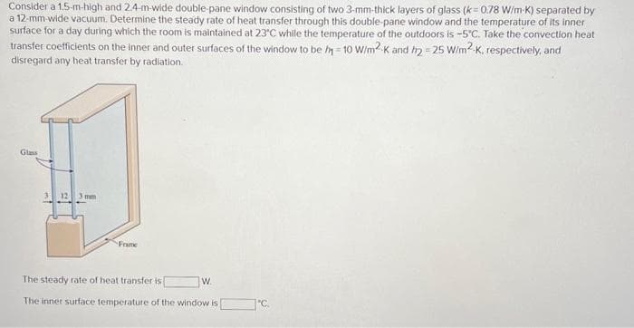 Consider a 1.5-m-high and 2.4-m-wide double-pane window consisting of two 3-mm-thick layers of glass (k=0.78 W/m-K) separated by
a 12-mm-wide vacuum. Determine the steady rate of heat transfer through this double-pane window and the temperature of its inner
surface for a day during which the room is maintained at 23°C while the temperature of the outdoors is -5°C. Take the convection heat
transfer coefficients on the inner and outer surfaces of the window to be h=10 W/m2K and h2=25 W/m2.K, respectively, and
disregard any heat transfer by radiation.
Glass
mm
Frame
The steady rate of heat transfer is
The inner surface temperature of the window is
W.
°C.